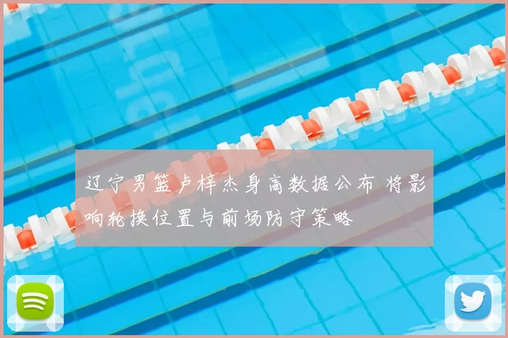 辽宁男篮卢梓杰身高数据公布 将影响轮换位置与前场防守策略