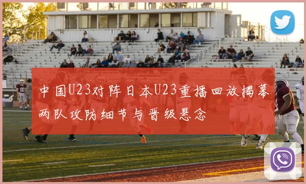 中国U23对阵日本U23重播回放揭幕两队攻防细节与晋级悬念