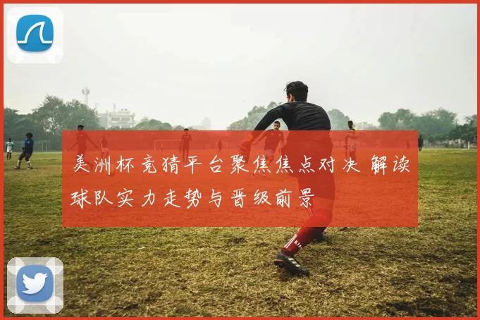 美洲杯竞猜平台聚焦焦点对决 解读球队实力走势与晋级前景
