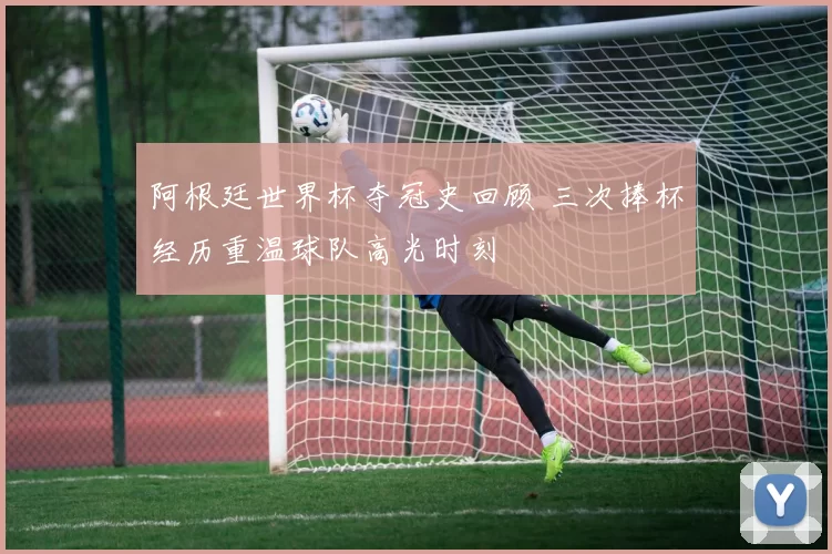 阿根廷世界杯夺冠史回顾 三次捧杯经历重温球队高光时刻