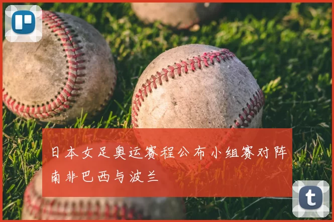 日本女足奥运赛程公布小组赛对阵南非巴西与波兰