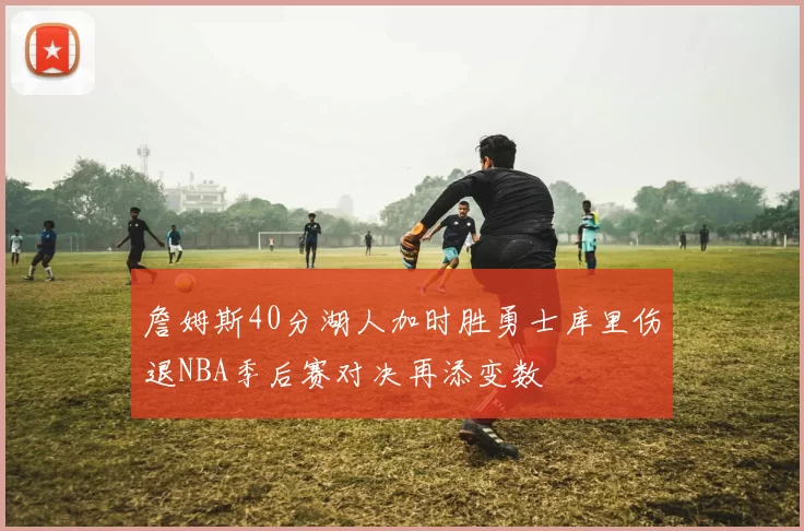 詹姆斯40分湖人加时胜勇士库里伤退NBA季后赛对决再添变数