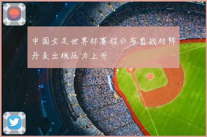 中国女足世界杯赛程公布首战对阵丹麦出线压力上升