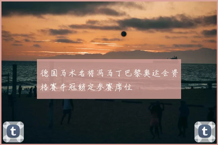 德国马术名将冯马丁巴黎奥运会资格赛夺冠锁定参赛席位