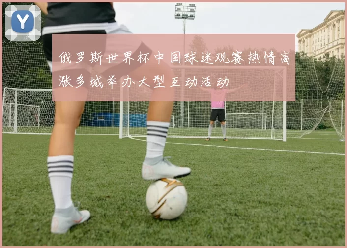 俄罗斯世界杯中国球迷观赛热情高涨多城举办大型互动活动