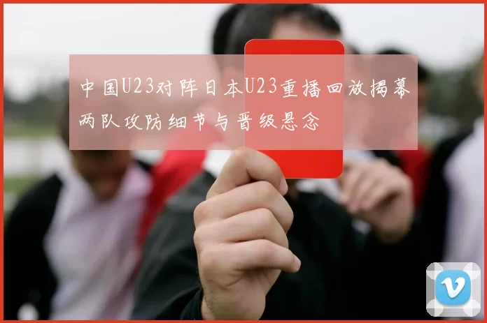 中国U23对阵日本U23重播回放揭幕两队攻防细节与晋级悬念