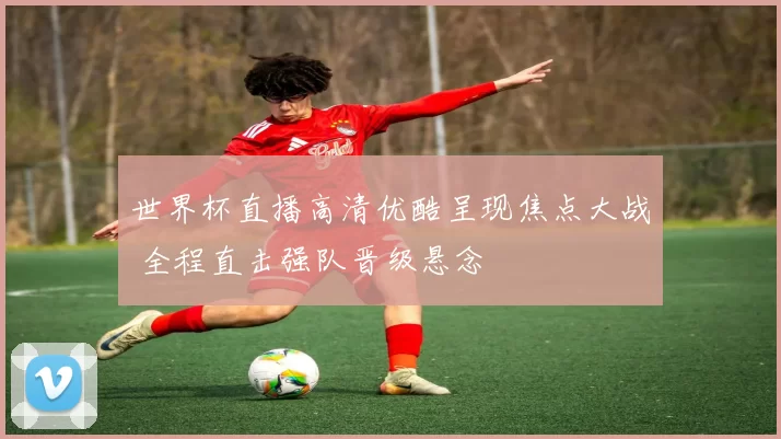 世界杯直播高清优酷呈现焦点大战 全程直击强队晋级悬念