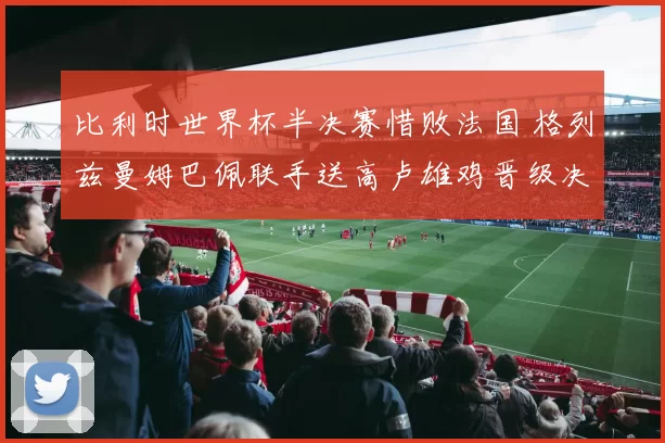 比利时世界杯半决赛惜败法国 格列兹曼姆巴佩联手送高卢雄鸡晋级决赛