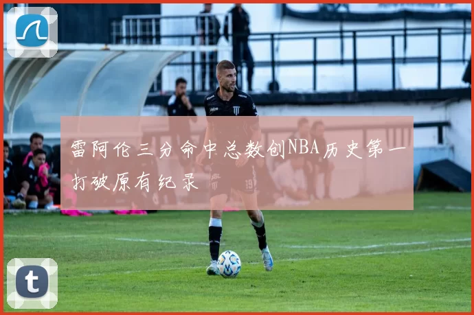 雷阿伦三分命中总数创NBA历史第一打破原有纪录