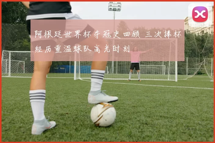 阿根廷世界杯夺冠史回顾 三次捧杯经历重温球队高光时刻