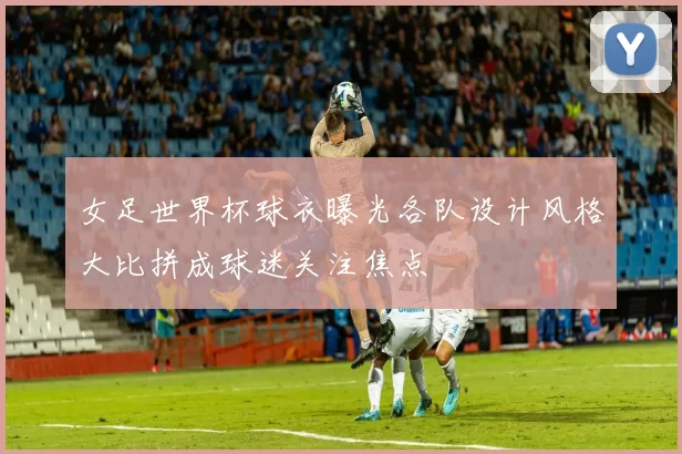 女足世界杯球衣曝光各队设计风格大比拼成球迷关注焦点