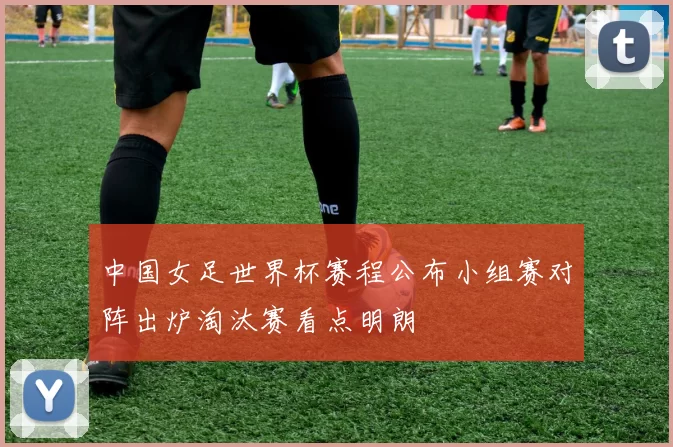 中国女足世界杯赛程公布小组赛对阵出炉淘汰赛看点明朗