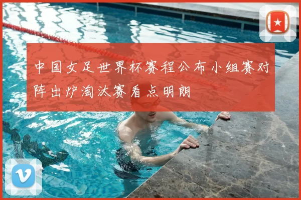中国女足世界杯赛程公布小组赛对阵出炉淘汰赛看点明朗