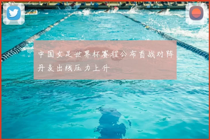 中国女足世界杯赛程公布首战对阵丹麦出线压力上升