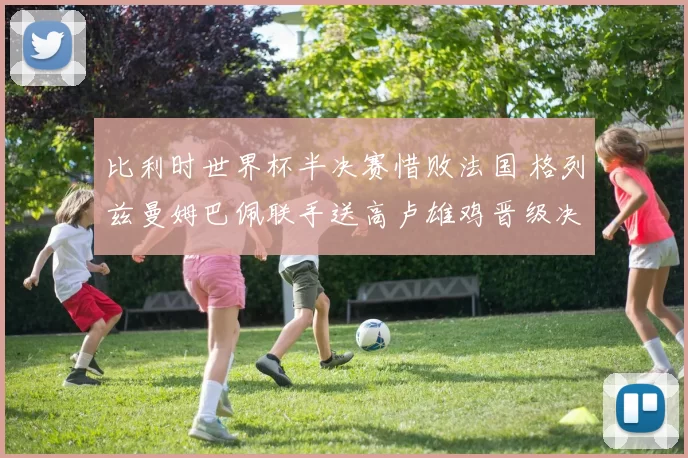 比利时世界杯半决赛惜败法国 格列兹曼姆巴佩联手送高卢雄鸡晋级决赛