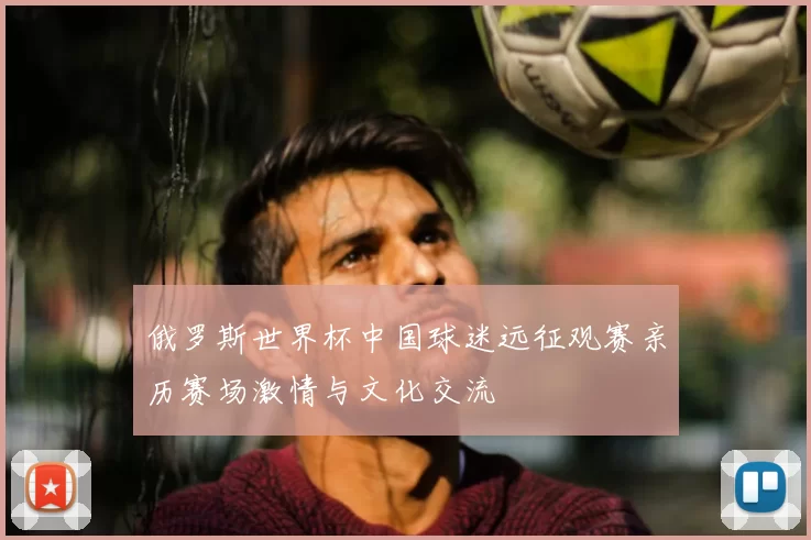 俄罗斯世界杯中国球迷远征观赛亲历赛场激情与文化交流