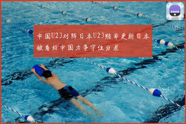 中国U23对阵日本U23赔率更新日本被看好中国力争守住分差