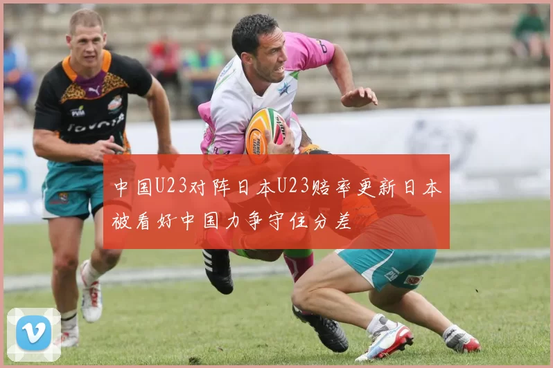 中国U23对阵日本U23赔率更新日本被看好中国力争守住分差