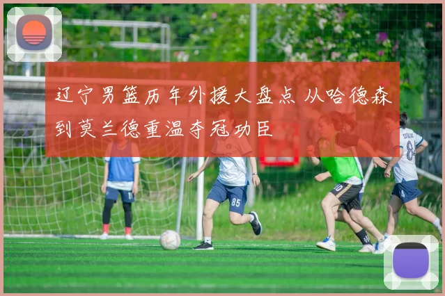 辽宁男篮历年外援大盘点 从哈德森到莫兰德重温夺冠功臣